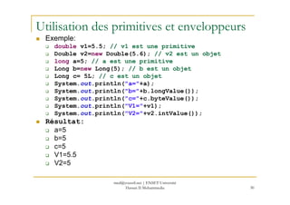Utilisation des primitives et enveloppeurs
Exemple:
double v1=5.5; // v1 est une primitive
Double v2=new Double(5.6); // v2 est un objet
long a=5; // a est une primitive
Long b=new Long(5); // b est un objet
Long c= 5L; // c est un objet
System.out.println("a="+a);
System.out.println("b="+b.longValue());
System.out.println("c="+c.byteValue());
out
30
System.out.println("V1="+v1);
System.out.println("V2="+v2.intValue());
Résultat:
a=5
b=5
c=5
V1=5.5
V2=5
med@youssfi.net | ENSET Université
Hassan II Mohammedia
 