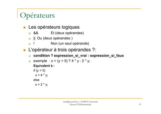 Opérateurs
Les opérateurs logiques
&& Et (deux opérandes)
|| Ou (deux opérandes )
! Non (un seul opérande)
L'opérateur à trois opérandes ?:
condition ? expression_si_vrai : expression_si_faux
33
condition ? expression_si_vrai : expression_si_faux
exemple : x = (y < 5) ? 4 * y : 2 * y;
Equivalent à :
if (y < 5)
x = 4 * y;
else
x = 2 * y;
med@youssfi.net | ENSET Université
Hassan II Mohammedia
 