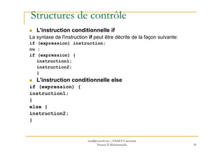 Structures de contrôle
L'instruction conditionnelle if
La syntaxe de l'instruction if peut être décrite de la façon suivante:
if (expression) instruction;
ou :
if (expression) {
instruction1;
instruction2;
}
L'instruction conditionnelle else
34
L'instruction conditionnelle else
if (expression) {
instruction1;
}
else {
instruction2;
}
med@youssfi.net | ENSET Université
Hassan II Mohammedia
 