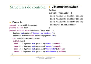 Structures de contrôle: L'instruction switch
Syntaxe :
switch( variable) {
case valeur1: instr1;break;
case valeur2: instr2;break;
case valeurN: instrN;break;
default: instr;break;
}
Exemple:
import java.util.Scanner;
public class Test {
public static void main(String[] args) {
36
System.out.print("Donner un nombre:");
Scanner clavier=new Scanner(System.in);
int nb=clavier.nextInt();
switch(nb){
case 1 : System.out.println("Lundi");break;
case 2 : System.out.println("Mardi");break;
case 3 : System.out.println("Mercredi");break;
default :System.out.println("Autrement");break;
}}}
med@youssfi.net | ENSET Université
Hassan II Mohammedia
 