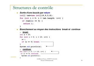 Structures de contrôle
Sortie d'une boucle par return
int[] tab=new int[]{4,6,5,8};
for (int i = 0; i < tab.length; i++) {
if (tab[i] == 5) {
return i;
}
Branchement au moyen des instructions break et continue
break:
38
break:
int x = 10;
for (int i = 0; i < 10; i++) {
x--;
if (x == 5) break;
}
System.out.println(x);
continue:
for (int i = 0; i < 10; i++) {
if (i == 5) continue;
System.out.println(i);
}
med@youssfi.net | ENSET Université
Hassan II Mohammedia
 