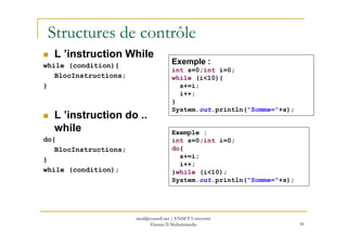 Structures de contrôle
L ’instruction While
while (condition){
BlocInstructions;
}
L ’instruction do ..
while
Exemple :
int s=0;int i=0;
while (i<10){
s+=i;
i++;
}
System.out.println("Somme="+s);
39
while
do{
BlocInstructions;
}
while (condition);
Exemple :
int s=0;int i=0;
do{
s+=i;
i++;
}while (i<10);
System.out.println("Somme="+s);
med@youssfi.net | ENSET Université
Hassan II Mohammedia
 