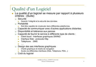Qualité d’un Logiciel
La qualité d’un logiciel se mesure par rapport à plusieurs
critères : (Suite)
Sécurité
Garantir l’intégrité et la sécurité des données
Portabilité
Doit être capable de s’exécuter dans différentes plateformes.
Capacité de communiquer avec d’autres applications distantes.
Disponibilité et tolérance aux pannes
Capacité de fournir le service à différents type de clients :Capacité de fournir le service à différents type de clients :
Client lourd : Interfaces graphiques SWING
Interface Web : protocole Http
Téléphone : SMS
….
Design des ses interfaces graphiques
Charte graphique et charte de navigation
Accès via différentes interfaces (Web, Téléphone, PDA, ,)
Coût du logiciel
4
med@youssfi.net | ENSET Université
Hassan II Mohammedia
 
