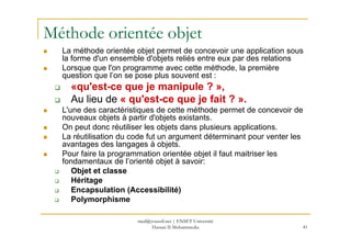 Méthode orientée objet
La méthode orientée objet permet de concevoir une application sous
la forme d'un ensemble d'objets reliés entre eux par des relations
Lorsque que l'on programme avec cette méthode, la première
question que l’on se pose plus souvent est :
«qu'est-ce que je manipule ? »,
Au lieu de « qu'est-ce que je fait ? ».
L'une des caractéristiques de cette méthode permet de concevoir de
nouveaux objets à partir d'objets existants.
On peut donc réutiliser les objets dans plusieurs applications.
41
On peut donc réutiliser les objets dans plusieurs applications.
La réutilisation du code fut un argument déterminant pour venter les
avantages des langages à objets.
Pour faire la programmation orientée objet il faut maitriser les
fondamentaux de l’orienté objet à savoir:
Objet et classe
Héritage
Encapsulation (Accessibilité)
Polymorphisme
med@youssfi.net | ENSET Université
Hassan II Mohammedia
 