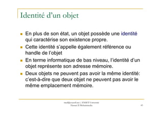 Identité d’un objet
En plus de son état, un objet possède une identité
qui caractérise son existence propre.
Cette identité s’appelle également référence ou
handle de l’objet
En terme informatique de bas niveau, l’identité d’un
43
En terme informatique de bas niveau, l’identité d’un
objet représente son adresse mémoire.
Deux objets ne peuvent pas avoir la même identité:
c’est-à-dire que deux objet ne peuvent pas avoir le
même emplacement mémoire.
med@youssfi.net | ENSET Université
Hassan II Mohammedia
 