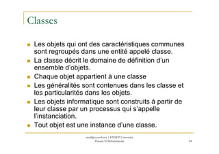 Classes
Les objets qui ont des caractéristiques communes
sont regroupés dans une entité appelé classe.
La classe décrit le domaine de définition d’un
ensemble d’objets.
Chaque objet appartient à une classe
44
Chaque objet appartient à une classe
Les généralités sont contenues dans les classe et
les particularités dans les objets.
Les objets informatique sont construits à partir de
leur classe par un processus qui s’appelle
l’instanciation.
Tout objet est une instance d’une classe.
med@youssfi.net | ENSET Université
Hassan II Mohammedia
 