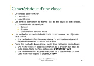 Caractéristique d’une classe
Une classe est définit par:
Les attributs
Les méthodes
Les attributs permettent de décrire l’état de des objets de cette classe.
Chaque attribut est défini par:
Son nom
Son type
Éventuellement sa valeur initiale
45
Les méthodes permettent de décrire le comportement des objets de
cette classe.
Une méthode représente une procédure ou une fonction qui permet
d’exécuter un certain nombre d’instructions.
Parmi les méthode d’une classe, existe deux méthodes particulières:
Une méthode qui est appelée au moment de la création d’un objet de
cette classe. Cette méthode est appelée CONSTRUCTEUR
Une méthode qui est appelée au moment de la destruction d’un objet.
Cette méthode s’appelle le DESTRUCTEUR
med@youssfi.net | ENSET Université
Hassan II Mohammedia
 