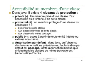 Accessibilité au membres d’une classe
Dans java, il existe 4 niveaux de protection :
private (-) : Un membre privé d’une classe n’est
accessible qu’à l’intérieur de cette classe.
protected (#) : un membre protégé d’une classe est
accessible à :
L’intérieur de cette classe
Aux classes dérivées de cette classe.
Aux classes du même package.
48
Aux classes du même package.
public (+) : accès à partir de toute entité interne ou
externe à la classe
Autorisation par défaut : dans java, en l’absence
des trois autorisations précédentes, l’autorisation par
défaut est package. Cette autorisation indique que
uniquement les classes du même package ont
l’autorisation d’accès.
med@youssfi.net | ENSET Université
Hassan II Mohammedia
 