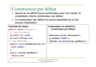 Constructeur par défaut
Quand on ne définit aucun constructeur pour une classe, le
compilateur crée le constructeur par défaut.
Le constructeur par défaut n’a aucun paramètre et ne fait
aucune initialisation
Exemple de classe :Exemple de classe :Exemple de classe :Exemple de classe :
public class Personne {
// Les Attributs
Instanciation en utilisant leInstanciation en utilisant leInstanciation en utilisant leInstanciation en utilisant le
constructeur par défaut :constructeur par défaut :constructeur par défaut :constructeur par défaut :
51
private int code;
private String nom;
// Les Méthodes
public void setNom(String n){
this.nom=n;
}
public String getNom(){
return nom;
}
}
Personne p=new Personne();
p.setNom("AZER");
System.out.println(p.getNom());
med@youssfi.net | ENSET Université
Hassan II Mohammedia
 