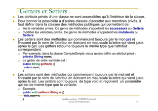 Getters et Setters
Les attributs privés d’une classe ne sont accessibles qu’à l’intérieur de la classe.
Pour donner la possibilité à d’autres classes d’accéder aux membres privés, il
faut définir dans la classes des méthodes publiques qui permettent de :
lire la variables privés. Ce genre de méthodes s’appellent les accesseurs ou Getters
modifier les variables privés. Ce genre de méthodes s’appellent les mutateurs ou
Setters
Les getters sont des méthodes qui commencent toujours par le mot get et
finissent par le nom de l’attribut en écrivant en majuscule la lettre qui vient juste
après le get. Les getters retourne toujours le même type que l’attribut
correspondant.
Par exemple, dans la classe CompteSimple, nous avons défini un attribut privé :
private String nom;
52
private String nom;
Le getter de cette variable est :
public String getNom( ){
return nom;
}
Les setters sont des méthodes qui commencent toujours par le mot set et
finissent par le nom de l’attribut en écrivant en majuscule la lettre qui vient juste
après le set. Les setters sont toujours de type void et reçoivent un paramètre
qui est de meme type que la variable:
Exemple:
public void setNom( String n ){
this.nom=n;
} med@youssfi.net | ENSET Université
Hassan II Mohammedia
 