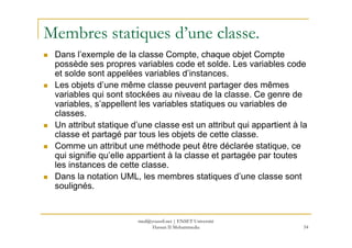 Membres statiques d’une classe.
Dans l’exemple de la classe Compte, chaque objet Compte
possède ses propres variables code et solde. Les variables code
et solde sont appelées variables d’instances.
Les objets d’une même classe peuvent partager des mêmes
variables qui sont stockées au niveau de la classe. Ce genre de
variables, s’appellent les variables statiques ou variables de
classes.
Un attribut statique d’une classe est un attribut qui appartient à la
54
Un attribut statique d’une classe est un attribut qui appartient à la
classe et partagé par tous les objets de cette classe.
Comme un attribut une méthode peut être déclarée statique, ce
qui signifie qu’elle appartient à la classe et partagée par toutes
les instances de cette classe.
Dans la notation UML, les membres statiques d’une classe sont
soulignés.
med@youssfi.net | ENSET Université
Hassan II Mohammedia
 