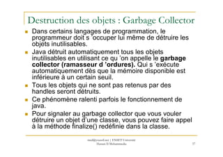 Destruction des objets : Garbage Collector
Dans certains langages de programmation, le
programmeur doit s ’occuper lui même de détruire les
objets inutilisables.
Java détruit automatiquement tous les objets
inutilisables en utilisant ce qu ’on appelle le garbage
collector (ramasseur d ’ordures). Qui s ’exécute
automatiquement dès que la mémoire disponible est
inférieure à un certain seuil.
57
inférieure à un certain seuil.
Tous les objets qui ne sont pas retenus par des
handles seront détruits.
Ce phénomène ralenti parfois le fonctionnement de
java.
Pour signaler au garbage collector que vous vouler
détruire un objet d’une classe, vous pouvez faire appel
à la méthode finalize() redéfinie dans la classe.
med@youssfi.net | ENSET Université
Hassan II Mohammedia
 