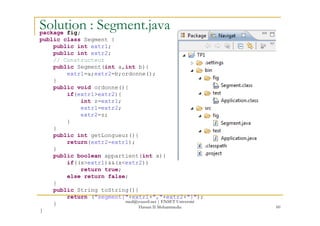 Solution : Segment.javapackage fig;
public class Segment {
public int extr1;
public int extr2;
// Constructeur
public Segment(int a,int b){
extr1=a;extr2=b;ordonne();
}
public void ordonne(){
if(extr1>extr2){
int z=extr1;
extr1=extr2;
extr2=z;
60
extr2=z;
}
}
public int getLongueur(){
return(extr2-extr1);
}
public boolean appartient(int x){
if((x>extr1)&&(x<extr2))
return true;
else return false;
}
public String toString(){
return ("segment["+extr1+","+extr2+"]");
}
}
med@youssfi.net | ENSET Université
Hassan II Mohammedia
 