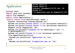 Application
package test;
import java.util.Scanner;
import fig.Segment;
public class Application {
public static void main(String[] args) {
Scanner clavier=new Scanner(System.in);
System.out.print("Donner Extr1:");int e1=clavier.nextInt();
System.out.print("Donner Extr2:");int e2=clavier.nextInt();
Donner Extr1:67
Donner Extr2:13
Longueur dusegment[13,67] est :54
Donner X:7
7 N'appartient pas au segment[13,67]
61
System.out.print("Donner Extr2:");int e2=clavier.nextInt();
Segment s=new Segment(e1, e2);
System.out.println("Longueur du"+s.toString()+" est :"+
s.getLongueur());
System.out.print("Donner X:");int x=clavier.nextInt();
if(s.appartient(x)==true)
System.out.println(x+" Appartient au "+s);
else
System.out.println(x+" N'appartien pas au "+s);
}
}
med@youssfi.net | ENSET Université
Hassan II Mohammedia
 