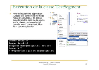 Exécution de la classe TestSegment
Pour exécuter une application
(Classe qui contient la méthode
main) avec Eclipse, on clique
avec le bouton droit de la souris
sur la classe, puis on choisit
dans le menu contextuel, Run
As > Java Application
62
Donner Extr1:67
Donner Extr2:13
Longueur dusegment[13,67] est :54
Donner X:7
7 N'appartient pas au segment[13,67]
med@youssfi.net | ENSET Université
Hassan II Mohammedia
 