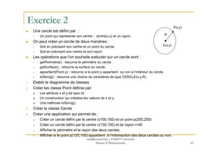 Exercice 2
Une cercle est défini par :
Un point qui représente son centre : centre(x,y) et un rayon.
On peut créer un cercle de deux manières :
Soit en précisant son centre et un point du cercle.
Soit en précisant son centre et son rayon
Les opérations que l’on souhaite exécuter sur un cercle sont :
getPerimetre() : retourne le périmètre du cercle
getSurface() : retourne la surface du cercle.
appartient(Point p) : retourne si le point p appartient ou non à l’intérieur du cercle.
toString() : retourne une chaîne de caractères de type CERCLE(x,y,R)
C(x,y)
P(x,y)
R
63
toString() : retourne une chaîne de caractères de type CERCLE(x,y,R)
1. Etablir le diagramme de classes
2. Créer les classe Point définie par:
Les attributs x et y de type int
Un constructeur qui initialise les valeurs de x et y.
Une méthode toString().
3. Créer la classe Cercle
4. Créer une application qui permet de :
a. Créer un cercle défini par le centre c(100,100) et un point p(200,200)
b. Créer un cercle défini par le centre c(130,100) et de rayon r=40
c. Afficher le périmètre et le rayon des deux cercles.
d. Afficher si le point p(120,100) appartient à l’intersection des deux cercles ou non.
med@youssfi.net | ENSET Université
Hassan II Mohammedia
 