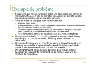 Exemple de problème
Supposons que nous souhaitions créer une application qui permet de
manipuler différents types de comptes bancaires: les compte simple,
les comptes épargnes et les comptes payants.
Tous les types de comptes sont caractériser par:
Un code et un solde
Lors de la création d’un compte, son code qui est défini automatiquement en
fonction du nombre de comptes créés;
Un compte peut subir les opérations de versement et de retrait. Pour ces
deux opérations, il faut connaître le montant de l’opération.
Pour consulter un compte on peut faire appel à sa méthode toString()
66
Pour consulter un compte on peut faire appel à sa méthode toString()
Un compte simple est un compte qui possède un découvert. Ce qui
signifie que ce compte peut être débiteur jusqu’à la valeur du
découvert.
Un compte Epargne est un compte bancaire qui possède en plus un
champ «tauxInterêt» et une méthode calculIntérêt() qui permet de
mettre à jour le solde en tenant compte des interêts.
Un ComptePayant est un compte bancaire pour lequel chaque
opération de retrait et de versement est payante et vaut 5 % du
montant de l’opération.
med@youssfi.net | ENSET Université
Hassan II Mohammedia
 