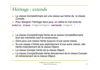 Héritage : extends
La classe CompteSimple est une classe qui hérite de la classe
Compte.
Pour désigner l’héritage dans java, on utilise le mot extends
public class CompteSimple extends Compte {
}
La classe CompteSimple hérite de la classe CompteBancaire
69
La classe CompteSimple hérite de la classe CompteBancaire
tout ses membres sauf le constructeur.
Dans java une classe hérite toujours d’une seule classe.
Si une classe n’hérite pas explicitement d’une autre classe, elle
hérite implicitement de la classe Object.
La classe Compte hérite de la classe Object.
La classe CompteSimple hérite directement de la classe Compte
et indirectement de la classe Object.
med@youssfi.net | ENSET Université
Hassan II Mohammedia
 