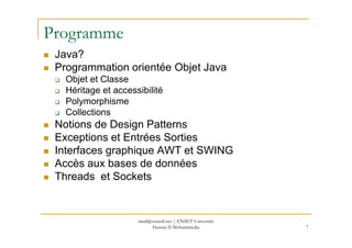 Programme
Java?
Programmation orientée Objet Java
Objet et Classe
Héritage et accessibilité
Polymorphisme
Collections
Notions de Design PatternsNotions de Design Patterns
Exceptions et Entrées Sorties
Interfaces graphique AWT et SWING
Accès aux bases de données
Threads et Sockets
7
med@youssfi.net | ENSET Université
Hassan II Mohammedia
 