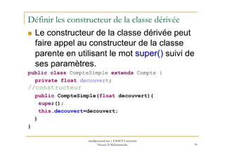 Définir les constructeur de la classe dérivée
Le constructeur de la classe dérivée peut
faire appel au constructeur de la classe
parente en utilisant le mot super() suivi de
ses paramètres.
public class CompteSimple extends Compte {
private float decouvert;
70
private float decouvert;
//constructeur
public CompteSimple(float decouvert){
super();
this.decouvert=decouvert;
}
}
med@youssfi.net | ENSET Université
Hassan II Mohammedia
 