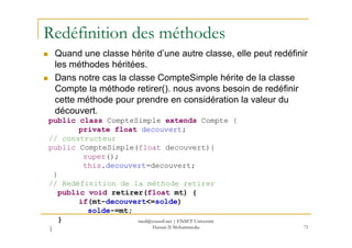 Redéfinition des méthodes
Quand une classe hérite d’une autre classe, elle peut redéfinir
les méthodes héritées.
Dans notre cas la classe CompteSimple hérite de la classe
Compte la méthode retirer(). nous avons besoin de redéfinir
cette méthode pour prendre en considération la valeur du
découvert.
public class CompteSimple extends Compte {
71
public class CompteSimple extends Compte {
private float decouvert;
// constructeur
public CompteSimple(float decouvert){
super();
this.decouvert=decouvert;
}
// Redéfinition de la méthode retirer
public void retirer(float mt) {
if(mt-decouvert<=solde)
solde-=mt;
}
}
med@youssfi.net | ENSET Université
Hassan II Mohammedia
 