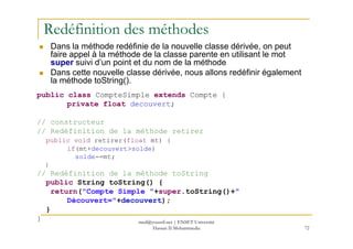 Redéfinition des méthodes
Dans la méthode redéfinie de la nouvelle classe dérivée, on peut
faire appel à la méthode de la classe parente en utilisant le mot
super suivi d’un point et du nom de la méthode
Dans cette nouvelle classe dérivée, nous allons redéfinir également
la méthode toString().
public class CompteSimple extends Compte {
private float decouvert;
// constructeur
72
// constructeur
// Redéfinition de la méthode retirer
public void retirer(float mt) {
if(mt+decouvert>solde)
solde-=mt;
}
// Redéfinition de la méthode toString
public String toString() {
return("Compte Simple "+super.toString()+"
Découvert="+decouvert);
}
} med@youssfi.net | ENSET Université
Hassan II Mohammedia
 