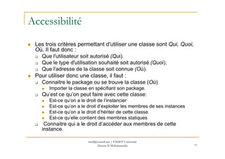 Accessibilité
Les trois critères permettant d'utiliser une classe sont Qui, Quoi,
Où. Il faut donc :
Que l'utilisateur soit autorisé (Qui).
Que le type d'utilisation souhaité soit autorisé (Quoi).
Que l'adresse de la classe soit connue (Où).
Pour utiliser donc une classe, il faut :
Connaitre le package ou se trouve la classe (Où)
77
Connaitre le package ou se trouve la classe (Où)
Importer la classe en spécifiant son package.
Qu’est ce qu’on peut faire avec cette classe:
Est-ce qu’on a le droit de l’instancier
Est-ce qu’on a le droit d’exploiter les membres de ses instances
Est-ce qu’on a le droit d’hériter de cette classe.
Est-ce qu’elle contient des membres statiques
Connaitre qui a le droit d’accéder aux membres de cette
instance.
med@youssfi.net | ENSET Université
Hassan II Mohammedia
 
