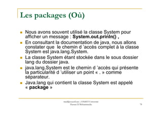Les packages (Où)
Nous avons souvent utilisé la classe System pour
afficher un message : System.out.prinln() ,
En consultant la documentation de java, nous allons
constater que le chemin d ’accès complet à la classe
System est java.lang.System.
La classe System étant stockée dans le sous dossier
78
La classe System étant stockée dans le sous dossier
lang du dossier java.
java.lang.System est le chemin d ’accès qui présente
la particularité d ’utiliser un point « . » comme
séparateur.
Java.lang qui contient la classe System est appelé
« package »
med@youssfi.net | ENSET Université
Hassan II Mohammedia
 