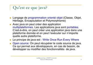 Qu’est ce que java?
Langage de programmation orienté objet (Classe, Objet,
Héritage, Encapsulation et Polymorphisme)
Avec java on peut créer des application
multiplateformes. Les applications java sont portables.
C’est-à-dire, on peut créer une application java dans une
plateforme donnée et on peut l’exécuter sur n’importe
8
plateforme donnée et on peut l’exécuter sur n’importe
quelle autre plateforme.
Le principe de java est : Write Once Run Every Where
Open source: On peut récupérer le code source de java.
Ce qui permet aux développeurs, en cas de besoin, de
développer ou modifier des fonctionnalités de java.
med@youssfi.net | ENSET Université
Hassan II Mohammedia
 