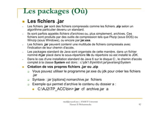 Les packages (Où)
Les fichiers .jar
– Les fichiers .jar sont des fichiers compressés comme les fichiers .zip selon un
algorithme particulier devenu un standard.
– Ils sont parfois appelés fichiers d'archives ou, plus simplement, archives. Ces
fichiers sont produits par des outils de compression tels que Pkzip (sous DOS) ou
Winzip (sous Windows), ou encore par jar.exe.
– Les fichiers .jar peuvent contenir une multitude de fichiers compressés avec
l'indication de leur chemin d'accès.
– Les packages standard de Java sont organisés de cette manière, dans un fichier
nommé rt.jar placé dans le sous-répertoire lib du répertoire où est installé le JDK.
82
– Dans le cas d'une installation standard de Java 6 sur le disque C:, le chemin d'accès
complet à la classe System est donc : c:jdk1.6jrelibrt.jarjavalangSystem
Création de vos propres fichiers .jar ou .zip
Vous pouvez utiliser le programme jar.exe du jdk pour créer les fichiers
.jar
Syntaxe : jar [options] nomarchive.jar fichiers
Exemple qui permet d’archive le contenu du dossier a :
C:AJ2TP_ACCbin> jar cf archive.jar a
med@youssfi.net | ENSET Université
Hassan II Mohammedia
 