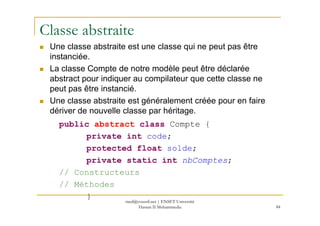 Classe abstraite
Une classe abstraite est une classe qui ne peut pas être
instanciée.
La classe Compte de notre modèle peut être déclarée
abstract pour indiquer au compilateur que cette classe ne
peut pas être instancié.
Une classe abstraite est généralement créée pour en faire
dériver de nouvelle classe par héritage.
84
dériver de nouvelle classe par héritage.
public abstract class Compte {
private int code;
protected float solde;
private static int nbComptes;
// Constructeurs
// Méthodes
} med@youssfi.net | ENSET Université
Hassan II Mohammedia
 