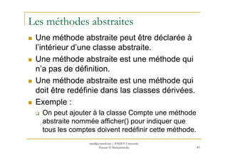 Les méthodes abstraites
Une méthode abstraite peut être déclarée à
l’intérieur d’une classe abstraite.
Une méthode abstraite est une méthode qui
n’a pas de définition.
Une méthode abstraite est une méthode qui
85
Une méthode abstraite est une méthode qui
doit être redéfinie dans las classes dérivées.
Exemple :
On peut ajouter à la classe Compte une méthode
abstraite nommée afficher() pour indiquer que
tous les comptes doivent redéfinir cette méthode.
med@youssfi.net | ENSET Université
Hassan II Mohammedia
 