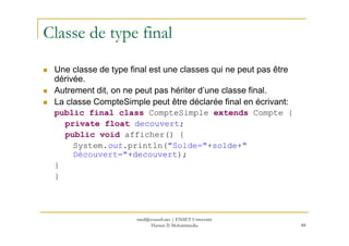 Classe de type final
Une classe de type final est une classes qui ne peut pas être
dérivée.
Autrement dit, on ne peut pas hériter d’une classe final.
La classe CompteSimple peut être déclarée final en écrivant:
public final class CompteSimple extends Compte {
private float decouvert;
88
private float decouvert;
public void afficher() {
System.out.println("Solde="+solde+"
Découvert="+decouvert);
}
}
med@youssfi.net | ENSET Université
Hassan II Mohammedia
 