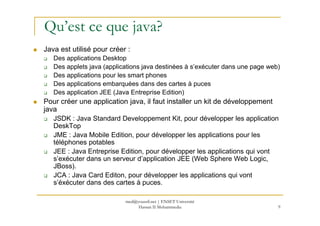 Qu’est ce que java?
Java est utilisé pour créer :
Des applications Desktop
Des applets java (applications java destinées à s’exécuter dans une page web)
Des applications pour les smart phones
Des applications embarquées dans des cartes à puces
Des application JEE (Java Entreprise Edition)
Pour créer une application java, il faut installer un kit de développement
java
9
java
JSDK : Java Standard Developpement Kit, pour développer les application
DeskTop
JME : Java Mobile Edition, pour développer les applications pour les
téléphones potables
JEE : Java Entreprise Edition, pour développer les applications qui vont
s’exécuter dans un serveur d’application JEE (Web Sphere Web Logic,
JBoss).
JCA : Java Card Editon, pour développer les applications qui vont
s’éxécuter dans des cartes à puces.
med@youssfi.net | ENSET Université
Hassan II Mohammedia
 
