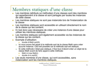 Membres statiques d’une classe
Les membres (attributs ou méthodes) d’une classes sont des membres
qui appartiennent à la classe et sont partagés par toutes les instances
de cette classe.
Les membres statiques ne sont pas instanciés lors de l’instanciation de
la classe
Les membres statiques sont accessible en utilisant directement le nom
de la classe qui les contient.
Il n’est donc pas nécessaire de créer une instance d’une classe pour
utiliser les membres statiques.
Les membre statiques sont également accessible via les instances de
90
Les membre statiques sont également accessible via les instances de
la classe qui les contient.
Exemple d’utilisation:
double d=Math.sqrt(9);
Ici nous avons fait appel à la méthode sqrt de la classe Math sans créer
aucune instance. Ceci est possible car la méthode sqrt est statique.
Si cette méthode n’était pas statique, il faut tout d’abord créer un objet de la
classe Math avant de faire appel à cette méthode:
Math m=new Math();
double d=m.sqrt(9);
Les seuls membres d’une classe, qui sont accessibles, sans
instanciation sont les membres statiques.
med@youssfi.net | ENSET Université
Hassan II Mohammedia
 