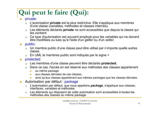 Qui peut le faire (Qui):
private:
L'autorisation private est la plus restrictive. Elle s'applique aux membres
d'une classe (variables, méthodes et classes internes).
Les éléments déclarés private ne sont accessibles que depuis la classe qui
les contient.
Ce type d'autorisation est souvent employé pour les variables qui ne doivent
être modifiées ou lues qu'à l'aide d'un getter ou d'un setter.
public:
Un membre public d’une classe peut être utilisé par n’importe quelle autres
classe.
En UML le membres public sont indiqués par le signe +
91
En UML le membres public sont indiqués par le signe +
protected:
Les membres d'une classe peuvent être déclarés protected.
Dans ce cas, l'accès en est réservé aux méthodes des classes appartenant
au même package
aux classes dérivées de ces classes,
ainsi qu'aux classes appartenant aux mêmes packages que les classes dérivées.
Autorisation par défaut : package
L'autorisation par défaut, que nous appelons package, s'applique aux classes,
interfaces, variables et méthodes.
Les éléments qui disposent de cette autorisation sont accessibles à toutes les
méthodes des classes du même package.
med@youssfi.net | ENSET Université
Hassan II Mohammedia
 