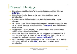 Résumé: Héritage
Une classe peut hériter d’une autre classe en utilisant le mot
extends.
Une classe Hérite d’une autre tout ses membres sauf le
constructeur.
Il faut toujours définir le constructeur de la nouvelle classe
dérivée.
Le constructeur de la classe dérivée peut appeler le constructeur
de la classe parente en utilisant le mot super(), avec la liste des
paramètres.
92
paramètres.
Quand une classe hérite d’une autre classe, elle a le droit de
redéfinir les méthodes héritées.
Dans une méthode redéfinie, on peut appeler la méthode de la
classe parente en écrivant le mot super suivi d’un point et du
nom de la méthode parente. (super.méthode()).
Un constructeur peut appeler un autre constructeur de la même
classe en utilisant le mot this() avec des paramètres du
constructeur.
med@youssfi.net | ENSET Université
Hassan II Mohammedia
 