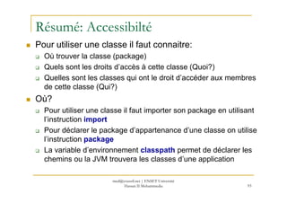 Résumé: Accessibilté
Pour utiliser une classe il faut connaitre:
Où trouver la classe (package)
Quels sont les droits d’accès à cette classe (Quoi?)
Quelles sont les classes qui ont le droit d’accéder aux membres
de cette classe (Qui?)
Où?
93
Où?
Pour utiliser une classe il faut importer son package en utilisant
l’instruction import
Pour déclarer le package d’appartenance d’une classe on utilise
l’instruction package
La variable d’environnement classpath permet de déclarer les
chemins ou la JVM trouvera les classes d’une application
med@youssfi.net | ENSET Université
Hassan II Mohammedia
 