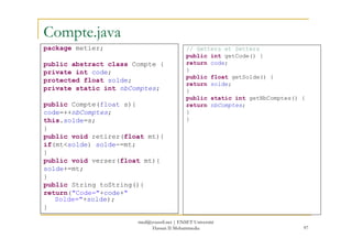 Compte.java
package metier;
public abstract class Compte {
private int code;
protected float solde;
private static int nbComptes;
public Compte(float s){
code=++nbComptes;
this.solde=s;
// Getters et Setters
public int getCode() {
return code;
}
public float getSolde() {
return solde;
}
public static int getNbComptes() {
return nbComptes;
}
}
97
}
public void retirer(float mt){
if(mt<solde) solde-=mt;
}
public void verser(float mt){
solde+=mt;
}
public String toString(){
return("Code="+code+"
Solde="+solde);
}
med@youssfi.net | ENSET Université
Hassan II Mohammedia
 