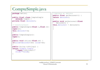 CompteSimple.java
package metier;
public final class CompteSimple
extends Compte {
private float decouvert;
// Constructeurs
public CompteSimple(float s,float d){
super(s);
this.decouvert=d;
}
public CompteSimple(){
//Getters et Setters
public float getDecouvert() {
return decouvert;
}
public void setDecouvert(float
decouvert) {
this.decouvert = decouvert;
}
}
98
public CompteSimple(){
super();
}
public void retirer(float mt) {
if(solde+decouvert>mt) solde-=mt;
}
public String toString() {
return "Compte Simple
"+super.toString()+"
Solde="+solde;
}
med@youssfi.net | ENSET Université
Hassan II Mohammedia
 