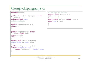 CompteEpargne.java
package metier;
public class CompteEpargne extends
Compte {
private float taux;
//Constructeurs
public CompteEpargne() {
this(0,6);
}
public CompteEpargne(float
// Getters et Setters
public float getTaux() {
return taux;
}
public void setTaux(float taux) {
this.taux = taux;
}
}
99
public CompteEpargne(float
solde,float taux) {
super(solde);
this.taux=taux;
}
public void calculInterets(){
solde=solde*(1+taux/100);
}
public String toString() {
return "Compte Epargne
"+super.toString()+" Taux="+taux;
}
med@youssfi.net | ENSET Université
Hassan II Mohammedia
 
