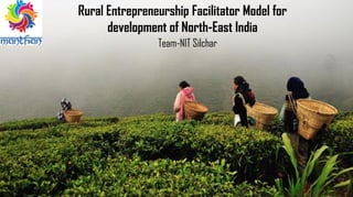 Rural Entrepreneurship Facilitator Model for
development of North-East India
Team-NIT Silchar
 