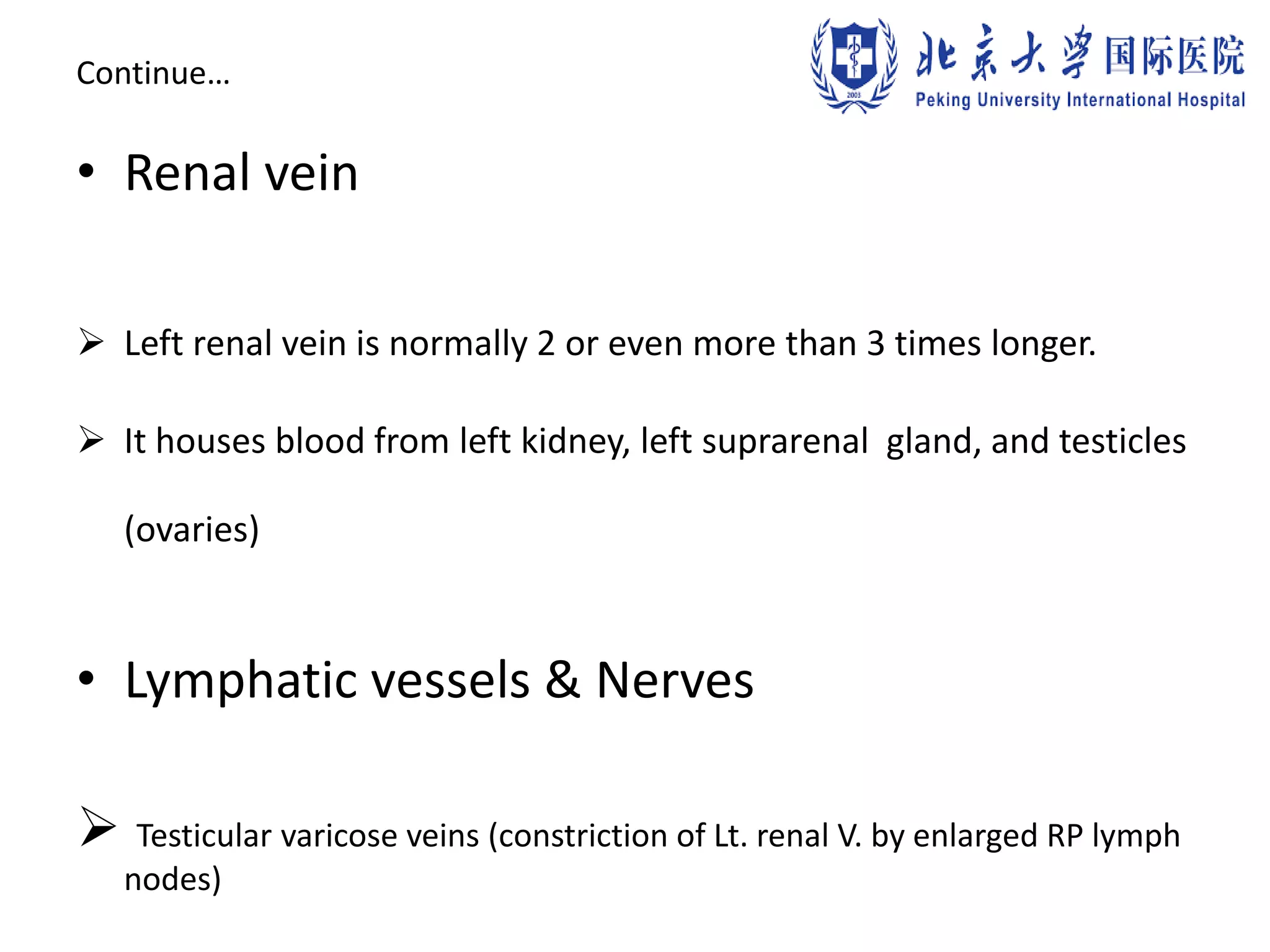 Continue…
• Renal vein
 Left renal vein is normally 2 or even more than 3 times longer.
 It houses blood from left kidney, left suprarenal gland, and testicles
(ovaries)
• Lymphatic vessels & Nerves
 Testicular varicose veins (constriction of Lt. renal V. by enlarged RP lymph
nodes)
 