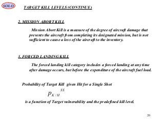 20
TARGET KILL LEVELS (CONTINUE)
2. MISSION ABORT KILL
Mission Abort Kill is a measure of the degree of aircraft damage that
prevents the aircraft from completing its designated mission, but is not
sufficient to cause a loss of the aircraft to the inventory.
3. FORCED LANDING KILL
The forced landing kill category includes a forced landing at any time
after damage occurs, but before the expenditure of the aircraft fuel load.
SOLO
Probability of Target Kill given Hit for a Single Shot
SS
HKp /
is a function of Target vulnerability and the predefined kill level.
 