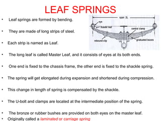 LEAF SPRINGS
• Leaf springs are formed by bending.
• They are made of long strips of steel.
• Each strip is named as Leaf.
• The long leaf is called Master Leaf, and it consists of eyes at its both ends.
• One end is fixed to the chassis frame, the other end is fixed to the shackle spring.
• The spring will get elongated during expansion and shortened during compression.
• This change in length of spring is compensated by the shackle.
• The U-bolt and clamps are located at the intermediate position of the spring.
• The bronze or rubber bushes are provided on both eyes on the master leaf.
• Originally called a laminated or carriage spring
 