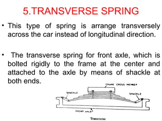 5.TRANSVERSE SPRING
• This type of spring is arrange transversely
across the car instead of longitudinal direction.
• The transverse spring for front axle, which is
bolted rigidly to the frame at the center and
attached to the axle by means of shackle at
both ends.
 