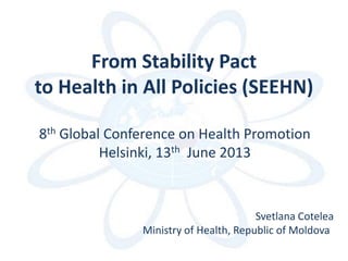 From Stability Pact
to Health in All Policies (SEEHN)
8th Global Conference on Health Promotion
Helsinki, 13th June 2013
Svetlana Cotelea
Ministry of Health, Republic of Moldova
 