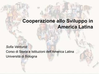 Cooperazione allo Sviluppo in
America Latina
Sofia Venturoli
Corso di Storia e Istituzioni dell’America Latina
Università di Bologna
 