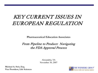 KEY CURRENT ISSUES IN
EUROPEAN REGULATION
Michael A. Swit, Esq.
Vice President, Life Sciences
Pharmaceutical Education Associates
From Pipeline to Product: Navigating
the FDA Approval Process
Alexandria, VA
November 30, 2007
 