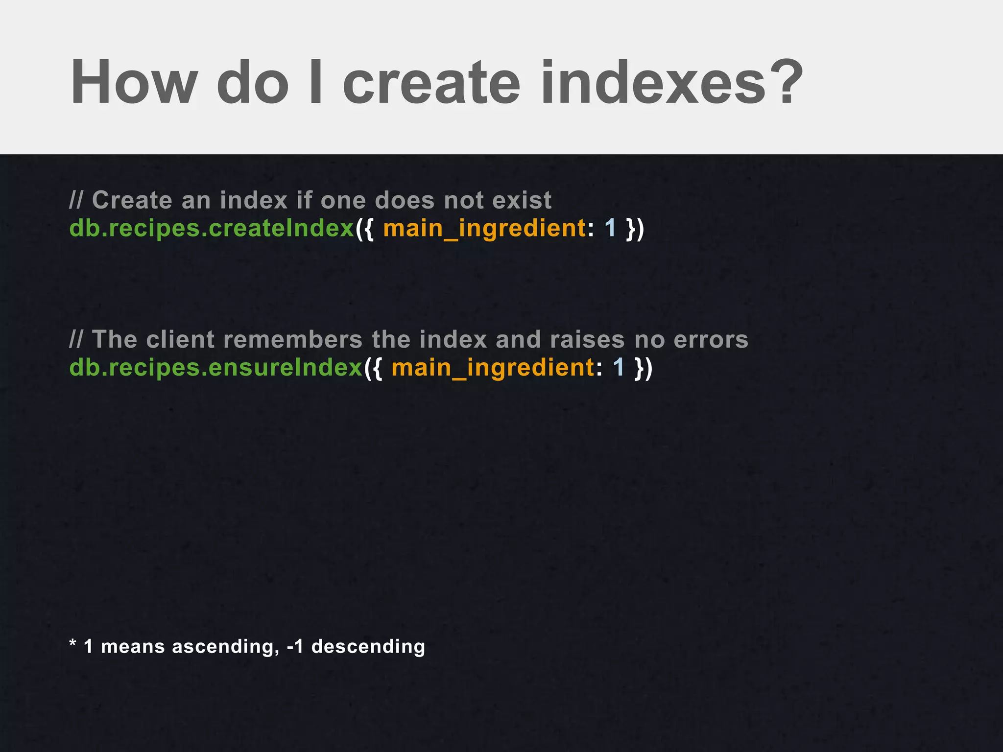 How do I create indexes?
// Create an index if one does not exist
db.recipes.createIndex({ main_ingredient: 1 })



// The client remembers the index and raises no errors
db.recipes.ensureIndex({ main_ingredient: 1 })




* 1 means ascending, -1 descending
 